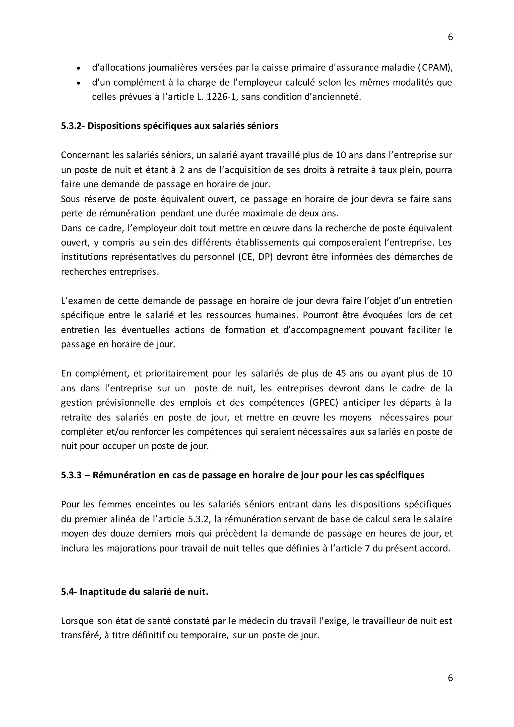 6
6
 d'allocations journalières versées par la caisse primaire d'assurance maladie (CPAM),
 d'un complément à la charge de l'employeur calculé selon les mêmes modalités que
celles prévues à l'article L. 1226-1, sans condition d’ancienneté.
5.3.2- Dispositions spécifiques aux salariés séniors
Concernant les salariés séniors, un salarié ayant travaillé plus de 10 ans dans l’entreprise sur
un poste de nuit et étant à 2 ans de l’acquisition de ses droits à retraite à taux plein, pourra
faire une demande de passage en horaire de jour.
Sous réserve de poste équivalent ouvert, ce passage en horaire de jour devra se faire sans
perte de rémunération pendant une durée maximale de deux ans.
Dans ce cadre, l’employeur doit tout mettre en œuvre dans la recherche de poste équivalent
ouvert, y compris au sein des différents établissements qui composeraient l’entreprise. Les
institutions représentatives du personnel (CE, DP) devront être informées des démarches de
recherches entreprises.
L’examen de cette demande de passage en horaire de jour devra faire l’objet d’un entretien
spécifique entre le salarié et les ressources humaines. Pourront être évoquées lors de cet
entretien les éventuelles actions de formation et d’accompagnement pouvant faciliter le
passage en horaire de jour.
En complément, et prioritairement pour les salariés de plus de 45 ans ou ayant plus de 10
ans dans l’entreprise sur un poste de nuit, les entreprises devront dans le cadre de la
gestion prévisionnelle des emplois et des compétences (GPEC) anticiper les départs à la
retraite des salariés en poste de jour, et mettre en œuvre les moyens nécessaires pour
compléter et/ou renforcer les compétences qui seraient nécessaires aux salariés en poste de
nuit pour occuper un poste de jour.
5.3.3 – Rémunération en cas de passage en horaire de jour pour les cas spécifiques
Pour les femmes enceintes ou les salariés séniors entrant dans les dispositions spécifiques
du premier alinéa de l’article 5.3.2, la rémunération servant de base de calcul sera le salaire
moyen des douze derniers mois qui précèdent la demande de passage en heures de jour, et
inclura les majorations pour travail de nuit telles que définies à l’article 7 du présent accord.
5.4- Inaptitude du salarié de nuit.
Lorsque son état de santé constaté par le médecin du travail l'exige, le travailleur de nuit est
transféré, à titre définitif ou temporaire, sur un poste de jour.
 