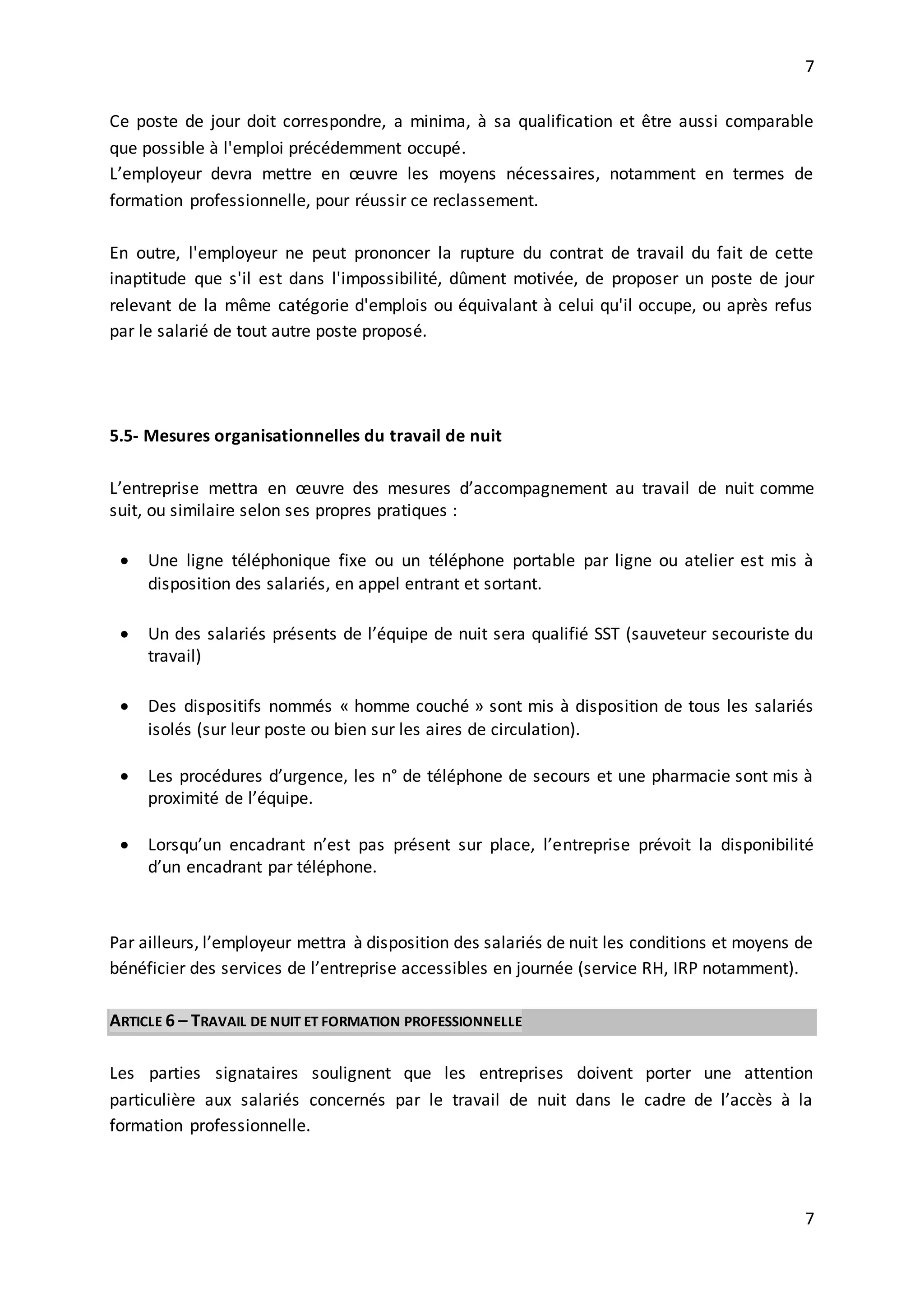 7
7
Ce poste de jour doit correspondre, a minima, à sa qualification et être aussi comparable
que possible à l'emploi précédemment occupé.
L’employeur devra mettre en œuvre les moyens nécessaires, notamment en termes de
formation professionnelle, pour réussir ce reclassement.
En outre, l'employeur ne peut prononcer la rupture du contrat de travail du fait de cette
inaptitude que s'il est dans l'impossibilité, dûment motivée, de proposer un poste de jour
relevant de la même catégorie d'emplois ou équivalant à celui qu'il occupe, ou après refus
par le salarié de tout autre poste proposé.
5.5- Mesures organisationnelles du travail de nuit
L’entreprise mettra en œuvre des mesures d’accompagnement au travail de nuit comme
suit, ou similaire selon ses propres pratiques :
 Une ligne téléphonique fixe ou un téléphone portable par ligne ou atelier est mis à
disposition des salariés, en appel entrant et sortant.
 Un des salariés présents de l’équipe de nuit sera qualifié SST (sauveteur secouriste du
travail)
 Des dispositifs nommés « homme couché » sont mis à disposition de tous les salariés
isolés (sur leur poste ou bien sur les aires de circulation).
 Les procédures d’urgence, les n° de téléphone de secours et une pharmacie sont mis à
proximité de l’équipe.
 Lorsqu’un encadrant n’est pas présent sur place, l’entreprise prévoit la disponibilité
d’un encadrant par téléphone.
Par ailleurs, l’employeur mettra à disposition des salariés de nuit les conditions et moyens de
bénéficier des services de l’entreprise accessibles en journée (service RH, IRP notamment).
ARTICLE 6 – TRAVAIL DE NUIT ET FORMATION PROFESSIONNELLE
Les parties signataires soulignent que les entreprises doivent porter une attention
particulière aux salariés concernés par le travail de nuit dans le cadre de l’accès à la
formation professionnelle.
 