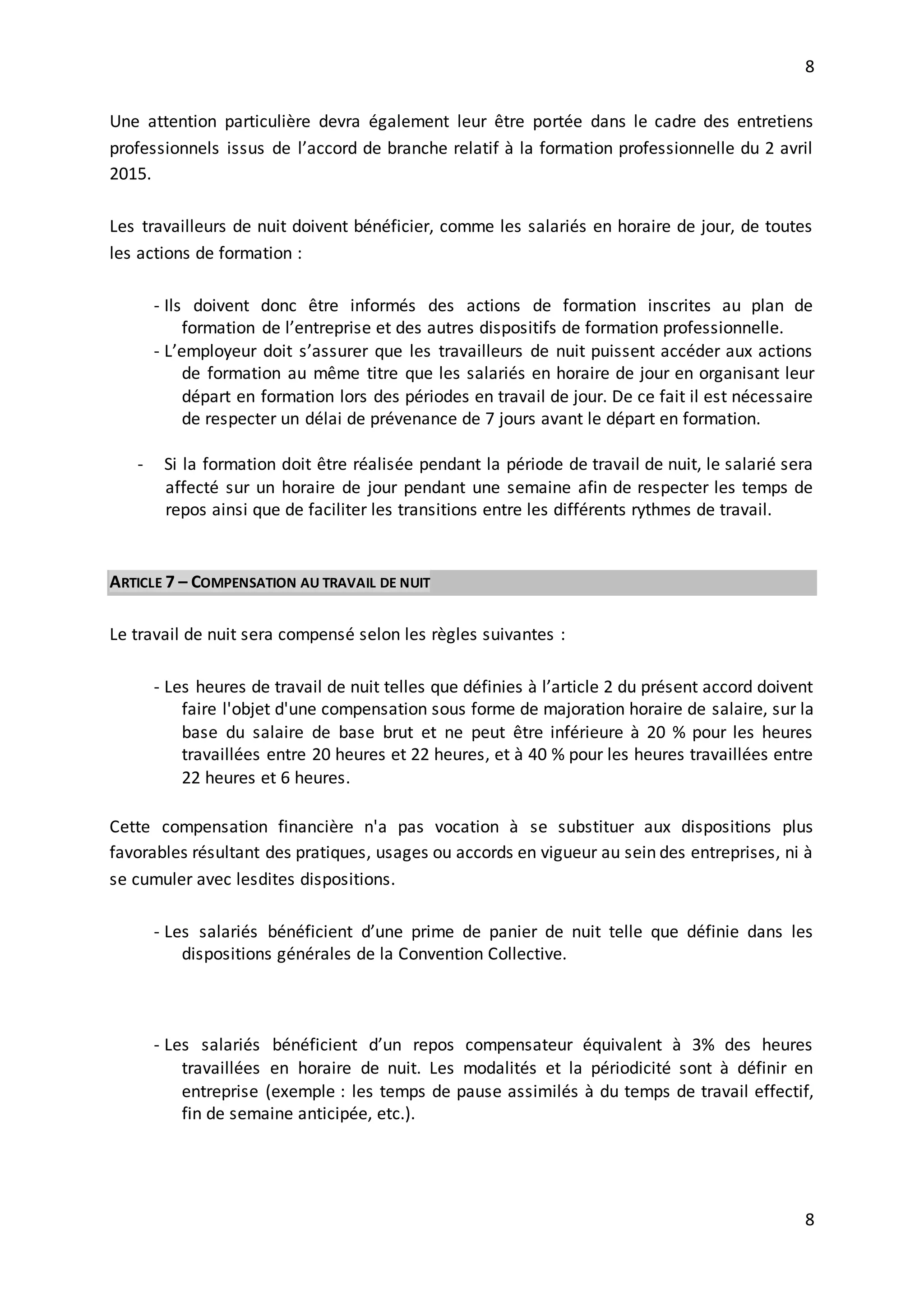 8
8
Une attention particulière devra également leur être portée dans le cadre des entretiens
professionnels issus de l’accord de branche relatif à la formation professionnelle du 2 avril
2015.
Les travailleurs de nuit doivent bénéficier, comme les salariés en horaire de jour, de toutes
les actions de formation :
- Ils doivent donc être informés des actions de formation inscrites au plan de
formation de l’entreprise et des autres dispositifs de formation professionnelle.
- L’employeur doit s’assurer que les travailleurs de nuit puissent accéder aux actions
de formation au même titre que les salariés en horaire de jour en organisant leur
départ en formation lors des périodes en travail de jour. De ce fait il est nécessaire
de respecter un délai de prévenance de 7 jours avant le départ en formation.
- Si la formation doit être réalisée pendant la période de travail de nuit, le salarié sera
affecté sur un horaire de jour pendant une semaine afin de respecter les temps de
repos ainsi que de faciliter les transitions entre les différents rythmes de travail.
ARTICLE 7 – COMPENSATION AU TRAVAIL DE NUIT
Le travail de nuit sera compensé selon les règles suivantes :
- Les heures de travail de nuit telles que définies à l’article 2 du présent accord doivent
faire l'objet d'une compensation sous forme de majoration horaire de salaire, sur la
base du salaire de base brut et ne peut être inférieure à 20 % pour les heures
travaillées entre 20 heures et 22 heures, et à 40 % pour les heures travaillées entre
22 heures et 6 heures.
Cette compensation financière n'a pas vocation à se substituer aux dispositions plus
favorables résultant des pratiques, usages ou accords en vigueur au sein des entreprises, ni à
se cumuler avec lesdites dispositions.
- Les salariés bénéficient d’une prime de panier de nuit telle que définie dans les
dispositions générales de la Convention Collective.
- Les salariés bénéficient d’un repos compensateur équivalent à 3% des heures
travaillées en horaire de nuit. Les modalités et la périodicité sont à définir en
entreprise (exemple : les temps de pause assimilés à du temps de travail effectif,
fin de semaine anticipée, etc.).
 