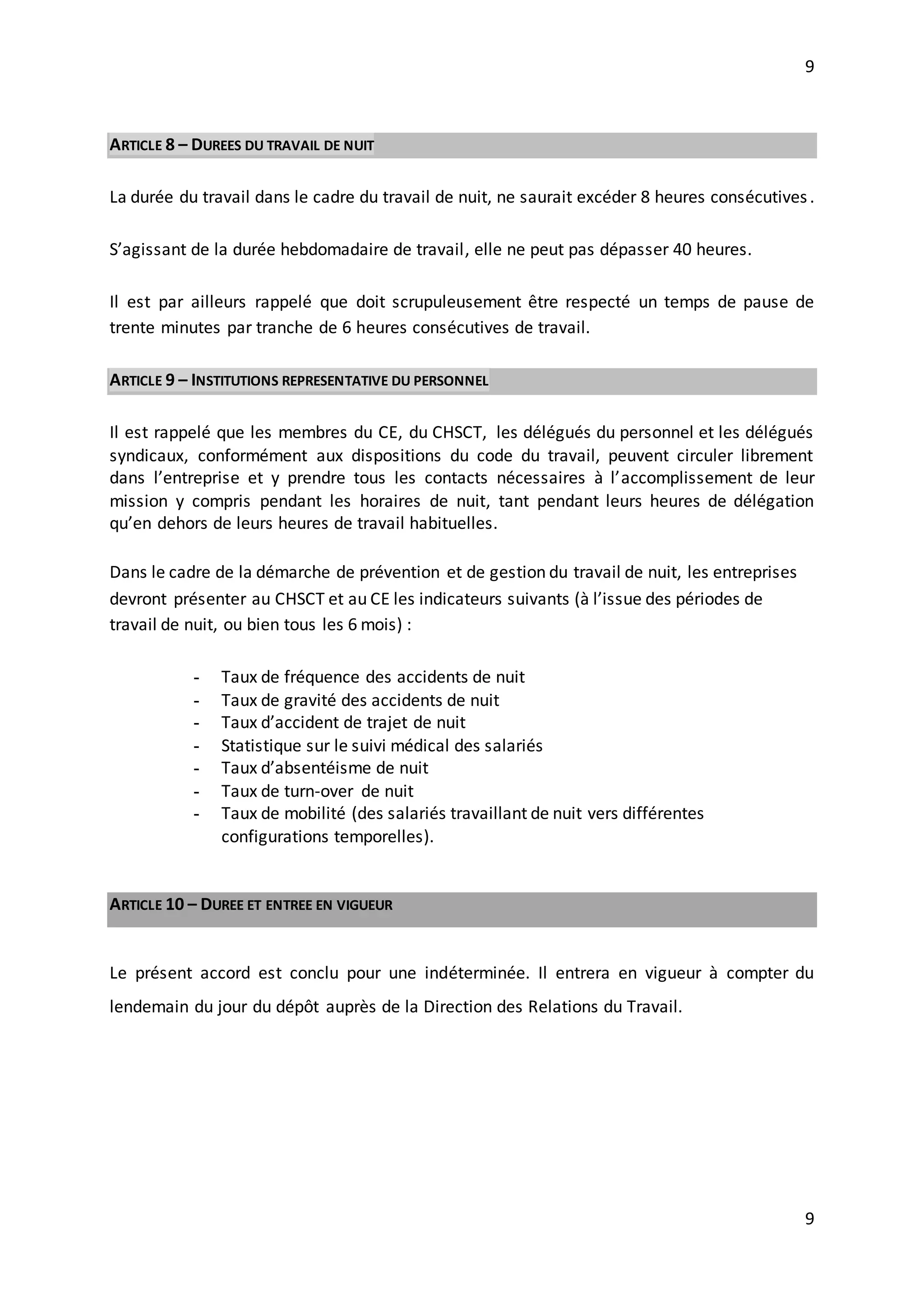 9
9
ARTICLE 8 – DUREES DU TRAVAIL DE NUIT
La durée du travail dans le cadre du travail de nuit, ne saurait excéder 8 heures consécutives.
S’agissant de la durée hebdomadaire de travail, elle ne peut pas dépasser 40 heures.
Il est par ailleurs rappelé que doit scrupuleusement être respecté un temps de pause de
trente minutes par tranche de 6 heures consécutives de travail.
ARTICLE 9 – INSTITUTIONS REPRESENTATIVE DU PERSONNEL
Il est rappelé que les membres du CE, du CHSCT, les délégués du personnel et les délégués
syndicaux, conformément aux dispositions du code du travail, peuvent circuler librement
dans l’entreprise et y prendre tous les contacts nécessaires à l’accomplissement de leur
mission y compris pendant les horaires de nuit, tant pendant leurs heures de délégation
qu’en dehors de leurs heures de travail habituelles.
Dans le cadre de la démarche de prévention et de gestion du travail de nuit, les entreprises
devront présenter au CHSCT et au CE les indicateurs suivants (à l’issue des périodes de
travail de nuit, ou bien tous les 6 mois) :
- Taux de fréquence des accidents de nuit
- Taux de gravité des accidents de nuit
- Taux d’accident de trajet de nuit
- Statistique sur le suivi médical des salariés
- Taux d’absentéisme de nuit
- Taux de turn-over de nuit
- Taux de mobilité (des salariés travaillant de nuit vers différentes
configurations temporelles).
ARTICLE 10 – DUREE ET ENTREE EN VIGUEUR
Le présent accord est conclu pour une indéterminée. Il entrera en vigueur à compter du
lendemain du jour du dépôt auprès de la Direction des Relations du Travail.
 