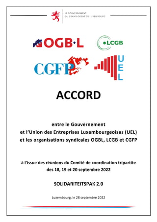 ACCORD
entre le Gouvernement
et l’Union des Entreprises Luxembourgeoises (UEL)
et les organisations syndicales OGBL, LCGB et CGFP
à l’issue des réunions du Comité de coordination tripartite
des 18, 19 et 20 septembre 2022
SOLIDARITEITSPAK 2.0
Luxembourg, le 28 septembre 2022
 