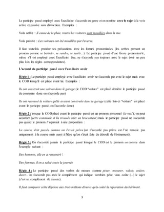 3
Le participe passé employé avec l'auxiliaire s'accorde en genre et en nombre avec le sujet à la voix
active et passive sans distinction. Exemples :
Voix active : À cause de la pluie, toutes les voitures sont mouillées dans la rue.
Voix passive : Les voitures ont été mouillées par l'averse.
Il faut toutefois prendre ses précautions avec les formes pronominales (les verbes prenant un
pronom comme se balader, se rendre, se sentir...). Le participe passé d'une forme pronominale,
même s'il est employé avec l'auxiliaire être, ne s'accorde pas toujours avec le sujet (voir un peu
plus loin les règles correspondantes).
L'accord du participe passé avec l'auxiliaire avoir
Règle 1 : Le participe passé employé avec l'auxiliaire avoir ne s'accorde pas avec le sujet mais avec
le COD lorsqu'il est placé avant lui. Exemples :
Ils ont construit une voiture dans le garage (le COD "voiture" est placé derrière le participe passé
de construire donc on n'accorde pas)
Ils ont retrouvé la voiture qu'ils avaient construite dans le garage (cette fois-ci "voiture" est placé
avant le participe passé, on l'accorde donc)
Règle 2 : lorsque le COD placé avant le participe passé est un pronom personnel (le ou l'), on peut
accorder (cette commode, il l'a trouvée chez un brocanteur) mais le participe passé ne s'accorde
pas quand le pronom l' équivaut à une proposition :
La course s'est passée comme on l'avait prévu (on n'accorde pas prévu car l' ne renvoie pas
uniquement à la course mais aussi à l'idée qu'on s'était faite du déroulé de l'évènement).
Règle 3 : On n'accorde jamais le participe passé lorsque le COD est le pronom en comme dans
l'exemple suivant :
Des hommes, elle en a rencontré !
Des femmes, il en a salué toute la journée
Règle 4 : Le participe passé des verbes de mesure comme peser, mesurer, valoir, coûter,
durer... ne s'accorde pas avec le complément qui indique combien pèse, vaut, coûte (...) le sujet
(c'est un complément de mesure).
Il faut comparer cette dépense aux trois millions d'euros qu'a coûté la réparation du bâtiment.
 