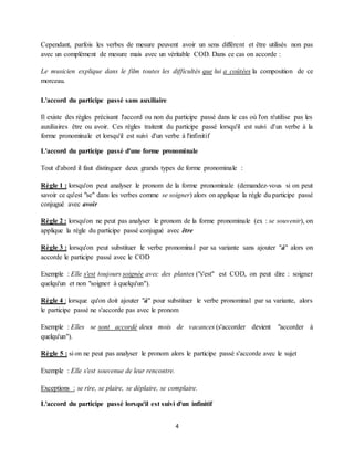 4
Cependant, parfois les verbes de mesure peuvent avoir un sens différent et être utilisés non pas
avec un complément de mesure mais avec un véritable COD. Dans ce cas on accorde :
Le musicien explique dans le film toutes les difficultés que lui a coûtées la composition de ce
morceau.
L'accord du participe passé sans auxiliaire
Il existe des règles précisant l'accord ou non du participe passé dans le cas où l'on n'utilise pas les
auxiliaires être ou avoir. Ces règles traitent du participe passé lorsqu'il est suivi d'un verbe à la
forme pronominale et lorsqu'il est suivi d'un verbe à l'infinitif
L'accord du participe passé d'une forme pronominale
Tout d'abord il faut distinguer deux grands types de forme pronominale :
Règle 1 : lorsqu'on peut analyser le pronom de la forme pronominale (demandez-vous si on peut
savoir ce qu'est "se" dans les verbes comme se soigner) alors on applique la règle du participe passé
conjugué avec avoir
Règle 2 : lorsqu'on ne peut pas analyser le pronom de la forme pronominale (ex : se souvenir), on
applique la règle du participe passé conjugué avec être
Règle 3 : lorsqu'on peut substituer le verbe pronominal par sa variante sans ajouter "à" alors on
accorde le participe passé avec le COD
Exemple : Elle s'est toujours soignée avec des plantes ("s'est" est COD, on peut dire : soigner
quelqu'un et non "soigner à quelqu'un").
Règle 4 : lorsque qu'on doit ajouter "à" pour substituer le verbe pronominal par sa variante, alors
le participe passé ne s'accorde pas avec le pronom
Exemple : Elles se sont accordé deux mois de vacances (s'accorder devient "accorder à
quelqu'un").
Règle 5 : si on ne peut pas analyser le pronom alors le participe passé s'accorde avec le sujet
Exemple : Elle s'est souvenue de leur rencontre.
Exceptions : se rire, se plaire, se déplaire, se complaire.
L'accord du participe passé lorsqu'il est suivi d'un infinitif
 