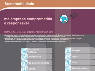 Sustentabilidade Proteção à infância Alimentação Co-desenvolvimento Saúde Energia Água Lixo Biodiversidade Uma empresa comprometida e responsável Em 2006, a Accor lançou o programa “Earth Guest” para apresentar suas iniciativas de desenvolvimento sustentável. Essas medidas destinam-se a maximizar o impacto positivo e minimizar os efeitos negativos das operações do Grupo. O programa abrange dois projetos que correspondem à responsabilidade social (projeto EGO) e a sua gestão ambiental (projeto ECO) Lema: “As guests of the earth, we welcome the world”, ou seja “O planeta acolhe-nos, nós acolhemos o Mundo”. 