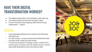 HAVE THEIR DIGITAL
TRANSFORMATION WORKED?
● The digital transformation of AccorHotels is well under way
● The newly created structures are now fully in place
● A host of disruptive ideas targeting millennials are being
implemented → Jo&Joe
Jo&Joe
- A groundbreaking lifestyle brand created by the Marketing
Innovation Lab.
- An “open house,” a unique environment that blends the best
of private rental, hostel and hotel formats.
- The first was launched in Hossegor, France, in March 2017
and the group is aiming to open 50 Jo&Joe venues in several
fashionable destinations around the world by 2020.
 