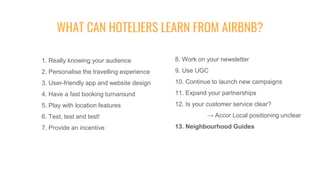 1. Really knowing your audience
2. Personalise the travelling experience
3. User-friendly app and website design
4. Have a fast booking turnaround
5. Play with location features
6. Test, test and test!
7. Provide an incentive
WHAT CAN HOTELIERS LEARN FROM AIRBNB?
8. Work on your newsletter
9. Use UGC
10. Continue to launch new campaigns
11. Expand your partnerships
12. Is your customer service clear?
→ Accor Local positioning unclear
13. Neighbourhood Guides
 