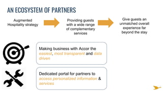 Augmented
Hospitality strategy
Providing guests
with a wide range
of complementary
services
Give guests an
unmatched overall
experience far
beyond the stay
Making business with Accor the
easiest, most transparent and data
driven
Dedicated portal for partners to
access personalized information &
services
AN ECOSYSTEM OF PARTNERS
 