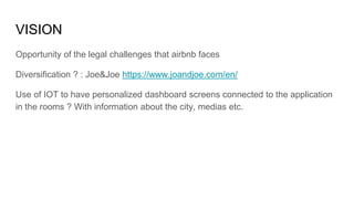 VISION
Opportunity of the legal challenges that airbnb faces
Diversification ? : Joe&Joe https://www.joandjoe.com/en/
Use of IOT to have personalized dashboard screens connected to the application
in the rooms ? With information about the city, medias etc.
 
