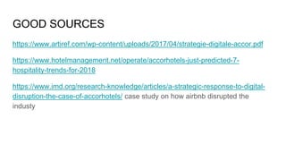 GOOD SOURCES
https://www.artiref.com/wp-content/uploads/2017/04/strategie-digitale-accor.pdf
https://www.hotelmanagement.net/operate/accorhotels-just-predicted-7-
hospitality-trends-for-2018
https://www.imd.org/research-knowledge/articles/a-strategic-response-to-digital-
disruption-the-case-of-accorhotels/ case study on how airbnb disrupted the
industy
 