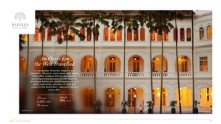 An Oasis for
the Well Travelled
A true pioneer of worldly elegance and
hospitality. An iconic brand where each Raffles
hotel offers gracious and discreet service,
delivering emotional luxury to well travelled.
Arriving at Raffles is a special experience. It is
warm, welcoming, generous in spirit and
unique to the destination. Legendary service
since 1887.
Raffles Singapore
13 hotels
2,201 rooms
11 countries
PIPELINE
981 rooms
 