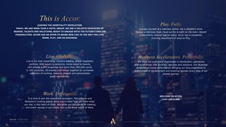LEADING THE HOSPITALITY REVOLUTION.
TODAY, WE ARE MORE THAN A HOTEL GROUP, WE ARE A HOLISTIC ECOSYSTEM OF
BRANDS, TALENTS AND SOLUTIONS, READY TO ENGAGE WITH THE FUTURE’S ENDLESS
POSSIBILITIES. ACCOR HAS AN OFFER TO BRING NEW LIFE TO THE WAY YOU LIVE,
WORK, PLAY, AND DO BUSINESS.
Live is our ever-expanding, industry-leading, global hospitality
portfolio. With luxury to economy, home-stays to resorts,
with almost 4,800 properties and more than 704,000 rooms
in 100 countries, 38 brands, Live brings together an unrivalled
collection of exciting, relaxing, elegant and personalised
guest experiences.
It is time to join the coworking revolution. MamaWorks and
Nextdoor’s inviting spaces allow you to work how you want when
you like, in the heart of cities. Alongside our thousands of meeting
and event venues in our hotels, this is the Accor world of Work.
Indulge yourself at a wellness centre. Sip a delightful drink.
Savour a delicious meal. Head out for a night on the town. Attend
a beautifully catered special event. Accor has a constantly
evolving assortment of ways to Play.
We drive our customers’ businesses in distribution, operations
and experiences with dynamic, services and solutions. Our Business
Accelerators boost performance, bringing our long experience to
every phase of development and ensuring success every step of our
shared journey.
WELCOME TO ACCOR.
LIVE LIMITLESS.
 