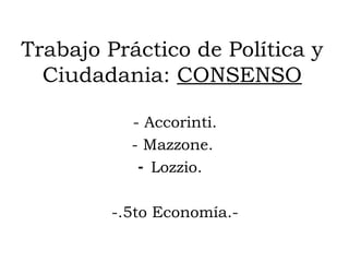 Trabajo Práctico de Política y
  Ciudadania: CONSENSO

          - Accorinti.
          - Mazzone.
           - Lozzio.

        -.5to Economía.-
 