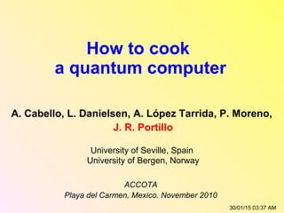 How to cook
a quantum computer
A. Cabello, L. Danielsen, A. López Tarrida, P. Moreno,
J. R. Portillo
University of Seville, Spain
University of Bergen, Norway
ACCOTA
Playa del Carmen, Mexico. November 2010
30/01/15 03:37 AM
 