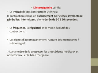 • L'interrogatoire vérifie:
- La «véracité» des contractions utérines:
la contraction réalise un durcissement de l'utérus, involontaire,
généralisé, intermittent, d'une durée de 30 à 60 secondes;
- La fréquence, la régularité et le mode évolutif des
contractions;
• Les signes d'accompagnement: rupture des membranes ?
Hémorragie?
- L'anamnèse de la grossesse, les antécédents médicaux et
obstétricaux , et le bilan d’urgence
 