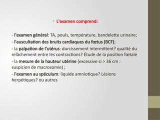 • L'examen comprend:
- l'examen général: TA, pouls, température, bandelette urinaire;
- l'auscultation des bruits cardiaques du fœtus (BCF);
- la palpation de l'utérus: durcissement intermittent? qualité du
relâchement entre les contractions? Étude de la position fœtale
- la mesure de la hauteur utérine (excessive si > 36 cm :
suspicion de macrosomie) ;
- l'examen au spéculum: liquide amniotique? Lésions
herpétiques? ou autres
 