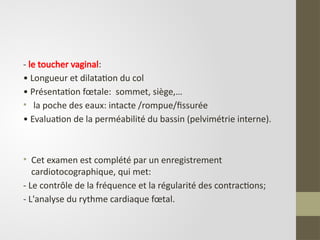 - le toucher vaginal:
• Longueur et dilatation du col
• Présentation fœtale: sommet, siège,…
• la poche des eaux: intacte /rompue/fissurée
• Evaluation de la perméabilité du bassin (pelvimétrie interne).
• Cet examen est complété par un enregistrement
cardiotocographique, qui met:
- Le contrôle de la fréquence et la régularité des contractions;
- L'analyse du rythme cardiaque fœtal.
 