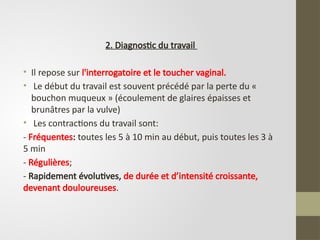2. Diagnostic du travail
• Il repose sur l'interrogatoire et le toucher vaginal.
• Le début du travail est souvent précédé par la perte du «
bouchon muqueux » (écoulement de glaires épaisses et
brunâtres par la vulve)
• Les contractions du travail sont:
- Fréquentes: toutes les 5 à 10 min au début, puis toutes les 3 à
5 min
- Régulières;
- Rapidement évolutives, de durée et d’intensité croissante,
devenant douloureuses.
 