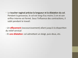 • Le toucher vaginal précise la longueur et la dilatation du col.
Pendant la grossesse, le col est long d'au moins 2 cm et son
orifice interne est fermé. Sous l'influence des contractions, il
subit pendant le travail:
- Un effacement (raccourcissement) allant jusqu'à la disparition
du relief cervical
- Et une dilatation: col admettant un doigt, puis deux, etc.
 