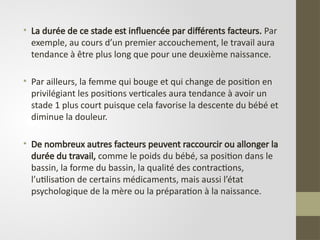 • La durée de ce stade est influencée par différents facteurs. Par
exemple, au cours d’un premier accouchement, le travail aura
tendance à être plus long que pour une deuxième naissance.
• Par ailleurs, la femme qui bouge et qui change de position en
privilégiant les positions verticales aura tendance à avoir un
stade 1 plus court puisque cela favorise la descente du bébé et
diminue la douleur.
• De nombreux autres facteurs peuvent raccourcir ou allonger la
durée du travail, comme le poids du bébé, sa position dans le
bassin, la forme du bassin, la qualité des contractions,
l’utilisation de certains médicaments, mais aussi l’état
psychologique de la mère ou la préparation à la naissance.
 