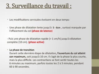 3. Surveillance du travail :
• Les modifications cervicales évoluent en deux temps:
- Une phase de dilatation lente jusqu'à 5 - 6cm , surtout marquée par
l'effacement du col (phase de latence)
- Puis une phase de dilatation rapide (> 1 cm/h) jusqu'à dilatation
complète (10 cm). (phase active)
• La phase de transition
Durant cette dernière étape de dilatation, l’ouverture du col atteint
son maximum, soit jusqu’à 10 cm. Il s’agit de la phase la plus courte,
mais la plus difficile. Les contractions se font sentir toutes les
6 minutes au maximum, parfois toutes les 2 à 3 minutes, pendant
60 à 90 secondes.
 