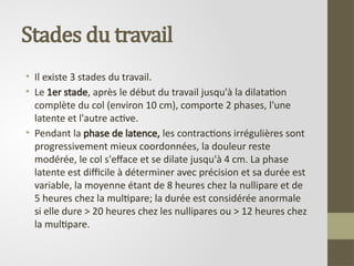 Stades du travail
• Il existe 3 stades du travail.
• Le 1er stade, après le début du travail jusqu'à la dilatation
complète du col (environ 10 cm), comporte 2 phases, l'une
latente et l'autre active.
• Pendant la phase de latence, les contractions irrégulières sont
progressivement mieux coordonnées, la douleur reste
modérée, le col s'efface et se dilate jusqu'à 4 cm. La phase
latente est difficile à déterminer avec précision et sa durée est
variable, la moyenne étant de 8 heures chez la nullipare et de
5 heures chez la multipare; la durée est considérée anormale
si elle dure > 20 heures chez les nullipares ou > 12 heures chez
la multipare.
 