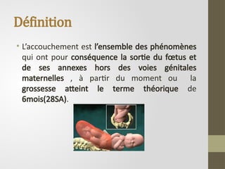 Définition
• L’accouchement est l’ensemble des phénomènes
qui ont pour conséquence la sortie du fœtus et
de ses annexes hors des voies génitales
maternelles , à partir du moment ou la
grossesse atteint le terme théorique de
6mois(28SA).
 