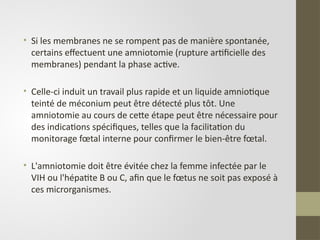• Si les membranes ne se rompent pas de manière spontanée,
certains effectuent une amniotomie (rupture artificielle des
membranes) pendant la phase active.
• Celle-ci induit un travail plus rapide et un liquide amniotique
teinté de méconium peut être détecté plus tôt. Une
amniotomie au cours de cette étape peut être nécessaire pour
des indications spécifiques, telles que la facilitation du
monitorage fœtal interne pour confirmer le bien-être fœtal.
• L'amniotomie doit être évitée chez la femme infectée par le
VIH ou l'hépatite B ou C, afin que le fœtus ne soit pas exposé à
ces microrganismes.
 