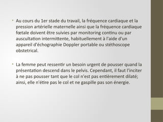• Au cours du 1er stade du travail, la fréquence cardiaque et la
pression artérielle maternelle ainsi que la fréquence cardiaque
fœtale doivent être suivies par monitoring continu ou par
auscultation intermittente, habituellement à l'aide d'un
appareil d'échographie Doppler portable ou stéthoscope
obstetrical.
• La femme peut ressentir un besoin urgent de pousser quand la
présentation descend dans le pelvis. Cependant, il faut l'inciter
à ne pas pousser tant que le col n'est pas entièrement dilaté;
ainsi, elle n'étire pas le col et ne gaspille pas son énergie.
 