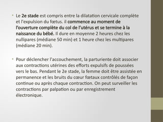 • Le 2e stade est compris entre la dilatation cervicale complète
et l'expulsion du fœtus. il commence au moment de
l’ouverture complète du col de l’utérus et se termine à la
naissance du bébé. Il dure en moyenne 2 heures chez les
nullipares (médiane 50 min) et 1 heure chez les multipares
(médiane 20 min).
• Pour déclencher l'accouchement, la parturiente doit associer
aux contractions utérines des efforts expulsifs de poussées
vers le bas. Pendant le 2e stade, la femme doit être assistée en
permanence et les bruits du cœur fœtaux contrôlés de façon
continue ou après chaque contraction. On peut surveiller les
contractions par palpation ou par enregistrement
électronique.
 