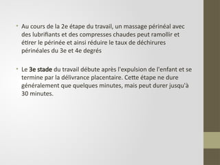• Au cours de la 2e étape du travail, un massage périnéal avec
des lubrifiants et des compresses chaudes peut ramollir et
étirer le périnée et ainsi réduire le taux de déchirures
périnéales du 3e et 4e degrés
• Le 3e stade du travail débute après l'expulsion de l'enfant et se
termine par la délivrance placentaire. Cette étape ne dure
généralement que quelques minutes, mais peut durer jusqu'à
30 minutes.
 