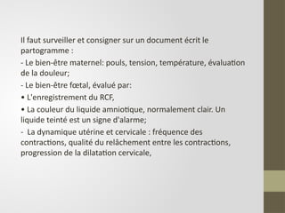 Il faut surveiller et consigner sur un document écrit le
partogramme :
- Le bien-être maternel: pouls, tension, température, évaluation
de la douleur;
- Le bien-être fœtal, évalué par:
• L'enregistrement du RCF,
• La couleur du liquide amniotique, normalement clair. Un
liquide teinté est un signe d'alarme;
- La dynamique utérine et cervicale : fréquence des
contractions, qualité du relâchement entre les contractions,
progression de la dilatation cervicale,
 