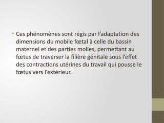 • Ces phénomènes sont régis par l’adaptation des
dimensions du mobile fœtal à celle du bassin
maternel et des parties molles, permettant au
fœtus de traverser la filière génitale sous l’effet
des contractions utérines du travail qui pousse le
fœtus vers l’extérieur.
 