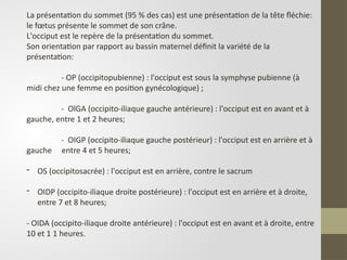 La présentation du sommet (95 % des cas) est une présentation de la tête fléchie:
le fœtus présente le sommet de son crâne.
L'occiput est le repère de la présentation du sommet.
Son orientation par rapport au bassin maternel définit la variété de la
présentation:
- OP (occipitopubienne) : l'occiput est sous la symphyse pubienne (à
midi chez une femme en position gynécologique) ;
- OlGA (occipito-iliaque gauche antérieure) : l'occiput est en avant et à
gauche, entre 1 et 2 heures;
- OIGP (occipito-iliaque gauche postérieur) : l'occiput est en arrière et à
gauche entre 4 et 5 heures;
- OS (occipitosacrée) : l'occiput est en arrière, contre le sacrum
- OIDP (occipito-iliaque droite postérieure) : l'occiput est en arrière et à droite,
entre 7 et 8 heures;
- OIDA (occipito-iliaque droite antérieure) : l'occiput est en avant et à droite, entre
10 et 1 1 heures.
 