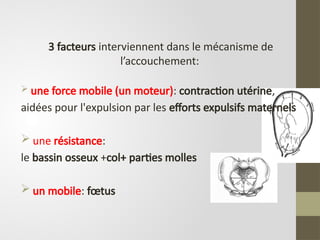 3 facteurs interviennent dans le mécanisme de
l’accouchement:
 une force mobile (un moteur): contraction utérine,
aidées pour l'expulsion par les efforts expulsifs maternels
 une résistance:
le bassin osseux +col+ parties molles
 un mobile: fœtus
 