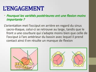 L’ENGAGEMENT
• Pourquoi les variétés postérieures ont une flexion moins
importante ?
L’orientation met l’occiput en arrière en regard du sinus
sacro-iliaque, celui-ci se retrouve au large, tandis que le
front a une courbure qui s’adapte moins bien que celle de
l’occiput à l’arc antérieur du bassin avec lequel il prend
contact ainsi il en résulte un manque de flexion
 