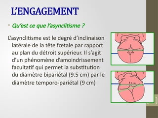 L’ENGAGEMENT
• Qu’est ce que l’asynclitisme ?
L’asynclitisme est le degré d’inclinaison
latérale de la tête fœtale par rapport
au plan du détroit supérieur. Il s’agit
d’un phénomène d’amoindrissement
facultatif qui permet la substitution
du diamètre bipariétal (9.5 cm) par le
diamètre temporo-pariétal (9 cm)
48
 