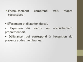 • L’accouchement comprend trois étapes
successives :
• Effacement et dilatation du col,
• Expulsion du foetus, ou accouchement
proprement dit,
• Délivrance, qui correspond à l'expulsion du
placenta et des membranes.
 