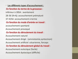 • Les différents types d’accouchement :
-En fonction du terme de la grossesse :
inférieur à 28SA : avortement
28-36 SA+6j: accouchement prématuré
37-42SA :accouchement à terme
-En fonction du mode d’entrée en travail :
accouchement spontané
Accouchement provoqué
-En fonction du déroulement du travail :
Accouchement naturel
Accouchement dirigé : (amniotomie,syntocinon)
Accouchement artificiel :césarienne, forceps
-En fonction du déroulement global du travail :
Accouchement eutocique (facile)
Accouchement dystocique (difficile)
 
