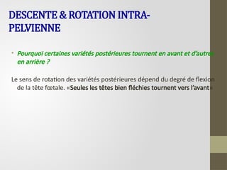 DESCENTE & ROTATION INTRA-
PELVIENNE
• Pourquoi certaines variétés postérieures tournent en avant et d’autres
en arrière ?
Le sens de rotation des variétés postérieures dépend du degré de flexion
de la tête fœtale. «Seules les têtes bien fléchies tournent vers l’avant»
 