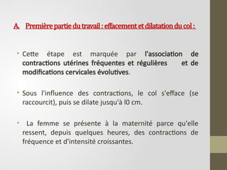 A. Premièrepartiedutravail:effacementetdilatationducol:
• Cette étape est marquée par l'association de
contractions utérines fréquentes et régulières et de
modifications cervicales évolutives.
• Sous l'influence des contractions, le col s'efface (se
raccourcit), puis se dilate jusqu'à l0 cm.
• La femme se présente à la maternité parce qu'elle
ressent, depuis quelques heures, des contractions de
fréquence et d'intensité croissantes.
 