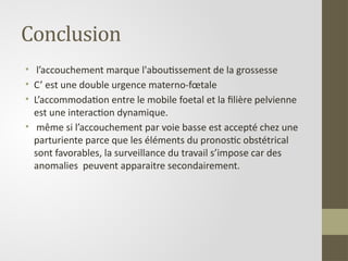Conclusion
• l’accouchement marque l'aboutissement de la grossesse
• C’ est une double urgence materno-fœtale
• L’accommodation entre le mobile foetal et la filière pelvienne
est une interaction dynamique.
• même si l’accouchement par voie basse est accepté chez une
parturiente parce que les éléments du pronostic obstétrical
sont favorables, la surveillance du travail s’impose car des
anomalies peuvent apparaitre secondairement.
 