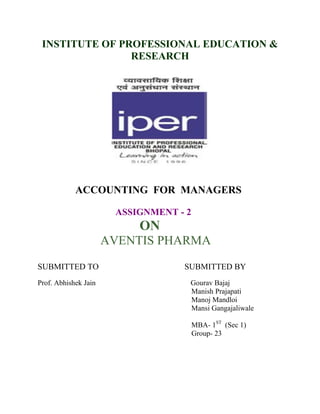 INSTITUTE OF PROFESSIONAL EDUCATION &
RESEARCH

ACCOUNTING FOR MANAGERS
ASSIGNMENT - 2

ON
AVENTIS PHARMA
SUBMITTED TO
Prof. Abhishek Jain

SUBMITTED BY
Gourav Bajaj
Manish Prajapati
Manoj Mandloi
Mansi Gangajaliwale
MBA- 1ST (Sec 1)
Group- 23

 