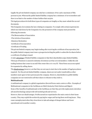 Legally the private limited company can only have a minimum of two and a maximum of fifty
persons to join. Whereasthe public limited liability company has a minimum of sevenmembers and
there is no limit to the number of share holders that can join.
The legal proceduresfor both these typesof companies are lengthy as they must submit the several
documents.
The Companies Act contains the laws relating to companies. To comply with certainrequirements
which were laid down by the Companies Act, the promotersof the company must present the
following documents:
-The Memorandum of Association
-The Articlesof Association
-Statutory Declaration
-Certificate of Incorporation
-Certificate of Trading
The private limited company may begin trading after receivingthe certificate of incorporation, but
the public limited company must issue a prospectusinviting the public to subscribe for shares before
a certificate of trading is issued.
A main advantage of limited liability companies is that their shareholdersenjoy limited liability.
Thistype of business is assured continuity of existence as it has severalmembers. Unlike the sole
trading business that comes to an end if the owner dies or is very ill. These firms can accesscapital
for expansion by selling shares.
The disadvantages however, are that they are not easy to start due to the number of legal procedures
required. For the private limited liability company, sharesare not easily transferable as other
members must agree to have persons join the company. However, shareholdersin public liability
companies are not restrictedto sell their shares to whomever they wish to.
Multinationals
A multinational company is a global organization directedfroma main centre or office. Examplesof
Multinational companiesin the Caribbean are Shell, Kentucky Fried chickenand Digicel.
Some of the benefitsof multinationals to the Caribbean are that they provide employment, introduce
advancedtechnology and provide well needed goodsand services.
However, there are disadvantages. Profitsearned are repatriatedto the main centre in their home
country. They may exploit the workersby payinglow wages and having them work long hours. They
cause unemployment when they close down to take advantage of cheaper labour and lower
operationalcost in another country.
 