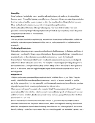 Franchise
Some businesses begin by the owner acquiring a franchise to operate under an already existing
business name. A franchise is an agreement between a franchisee (the person requesting permission
to set up business) and the parent company to allow the franchisee to sell its productsor services.
Many multinational companies expand into new regions through franchises.
The franchisee bears the name of the parent company. They must abide by all the rules and
guidelines outlined by the parent company to sell its products. It paysroyalties(a fee) to the parent
company to operate under its business name.
Conglomerates
Thisis a group of unrelated companies(e.g. a restaurant, shoe store a travelagency etc,)under one
umbrella. A parent company owns a controllingstake in each company which conductsbusiness
separately.
Nationalized Industries
Nationalized industries are government owned and controlledbusinesses. A chairman and boardof
directorsare appointed by the government to run them. Businesses run by the government in most
countriestend to be those that provide essential servicessuchas water, electricity and
transportation. Nationalized industries are beneficialto a country as they provide essential goods
and servicesat very affordable cost or free. For example, a water company providing standpipes to
rural communities. Although beneficial, they operate at high coststo the society astheir operations
tend to be inefficient. They are supportedby taxpayersmoney and do not operate on the basis of
making profits.
Cooperatives
They are business entities owned by their members who purchase shares to join them. They are
usually established because of a need existing among a number of persons who wish to acquire
particular goods and servicesat a reasonable cost. For example, members of a credit union purchase
shares in these entities in order to obtain loans at low interest rates.
There are severaltypesof cooperative, for example, Retail/Consumer cooperativesandProducer
cooperatives. Sharesinvestedin a retail cooperative are used to buy goods in bulk at a very lowcost
and then resold to members. Producercooperativesmay include a groupof farmerswho will obtain
raw material at a low cost.
Profitsare distributed to members based on the amount of goods that they buy and not on the
amount of investment that they make in the business. At the annual general meeting, shareholders
elect their management committees fromamong their members and vote on proposalsput forward.
Benefits of being a part of a cooperative are therefore obtaininggoods and servicesat low costs and a
 