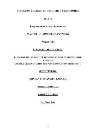 1
SYDENHAM COLLEGE OF COMMERCE & ECONOMICS
2015-16
Program under faculty of commerce
MASTER OF COMMERCE (EVENING)
Project Title:
FINANCIAL ACCOUNTING
IN PARTIAL FULLFILMENT OF THE REQUIRNMENT UNDER SEMESTER
BASED ON
CREDIT & GRADING SYSTEM FOR POST GRADJUATION SEMESTER – I
SUBMITTED BY:
CHINTAN CHIMANBHAI KANABAR
Roll no. 27 (Div – A)
PROJECT GUIDE:
Dr. Paras Jain
 