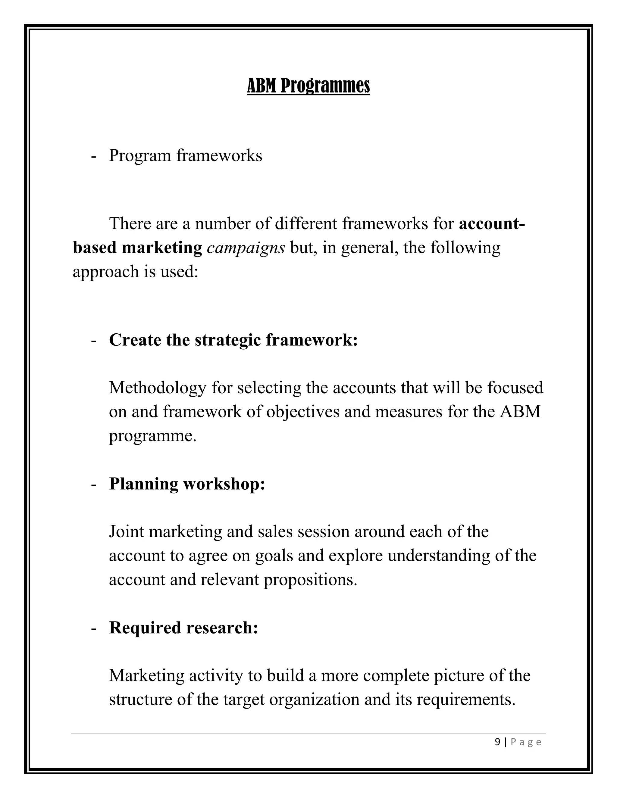 9 | P a g e
ABM Programmes
- Program frameworks
There are a number of different frameworks for account-
based marketing campaigns but, in general, the following
approach is used:
- Create the strategic framework:
Methodology for selecting the accounts that will be focused
on and framework of objectives and measures for the ABM
programme.
- Planning workshop:
Joint marketing and sales session around each of the
account to agree on goals and explore understanding of the
account and relevant propositions.
- Required research:
Marketing activity to build a more complete picture of the
structure of the target organization and its requirements.
 