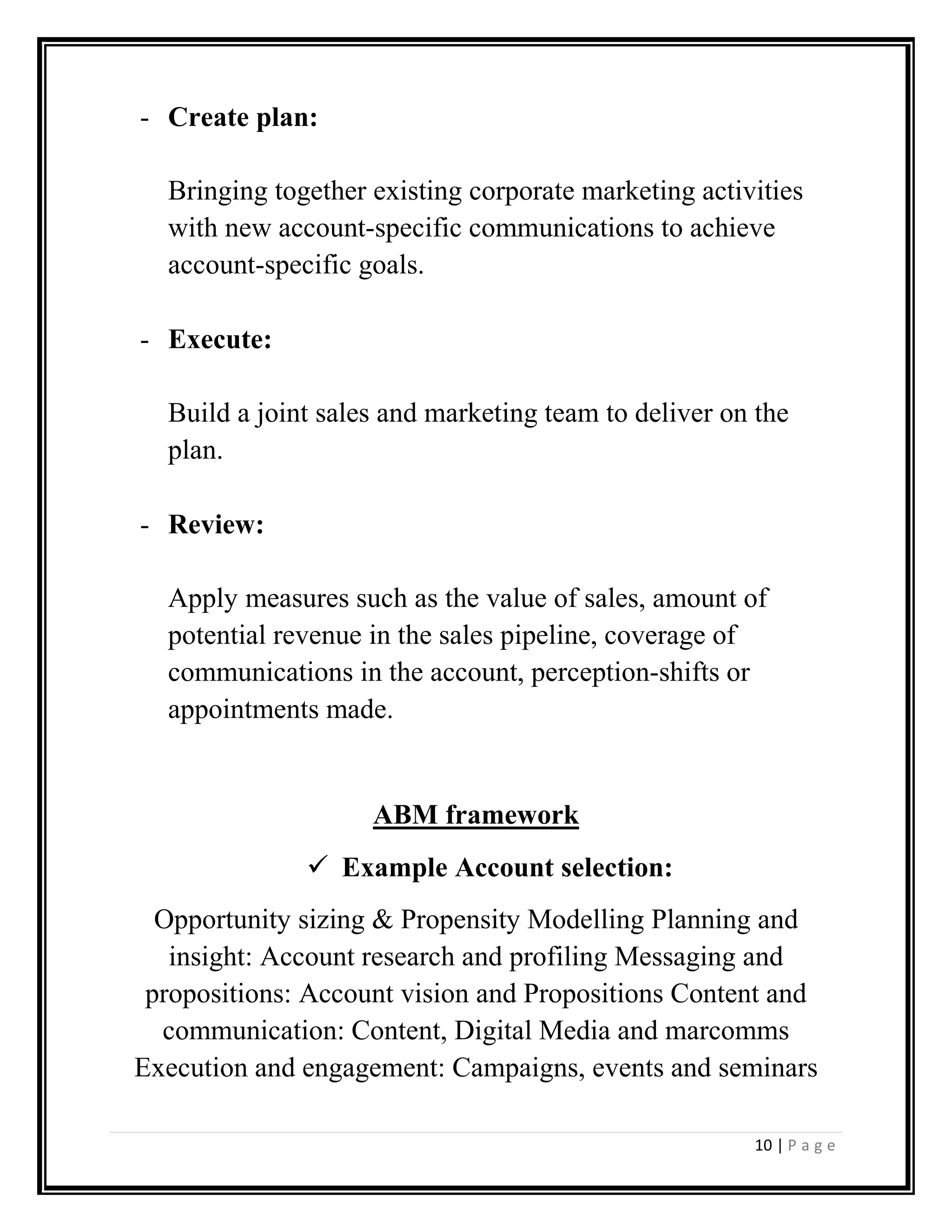 10 | P a g e
- Create plan:
Bringing together existing corporate marketing activities
with new account-specific communications to achieve
account-specific goals.
- Execute:
Build a joint sales and marketing team to deliver on the
plan.
- Review:
Apply measures such as the value of sales, amount of
potential revenue in the sales pipeline, coverage of
communications in the account, perception-shifts or
appointments made.
ABM framework
Example Account selection:
Opportunity sizing & Propensity Modelling Planning and
insight: Account research and profiling Messaging and
propositions: Account vision and Propositions Content and
communication: Content, Digital Media and marcomms
Execution and engagement: Campaigns, events and seminars
 