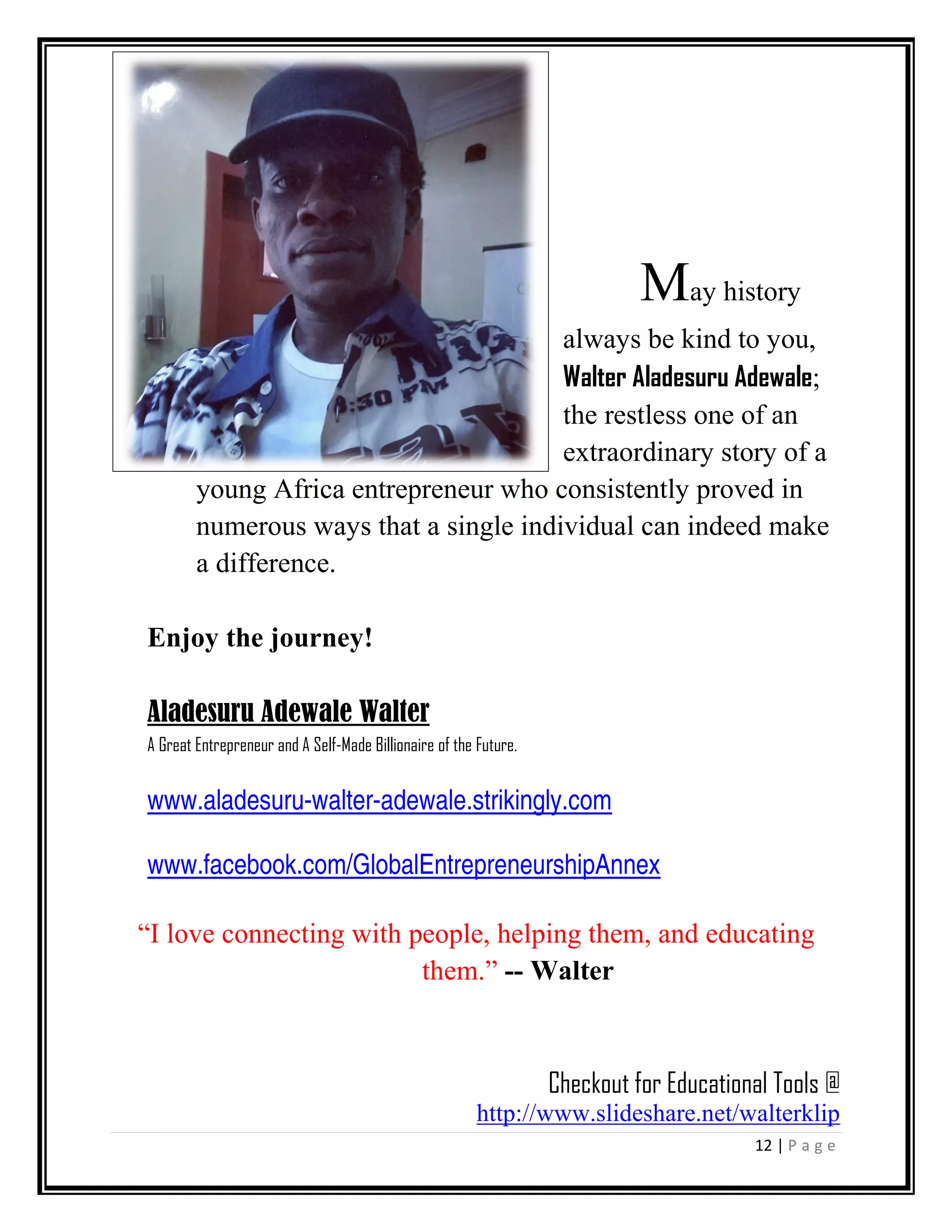 12 | P a g e
May history
always be kind to you,
Walter Aladesuru Adewale;
the restless one of an
extraordinary story of a
young Africa entrepreneur who consistently proved in
numerous ways that a single individual can indeed make
a difference.
Enjoy the journey!
Aladesuru Adewale Walter
A Great Entrepreneur and A Self-Made Billionaire of the Future.
www.aladesuru-walter-adewale.strikingly.com
www.facebook.com/GlobalEntrepreneurshipAnnex
“I love connecting with people, helping them, and educating
them.” -- Walter
Checkout for Educational Tools @
http://www.slideshare.net/walterklip
 