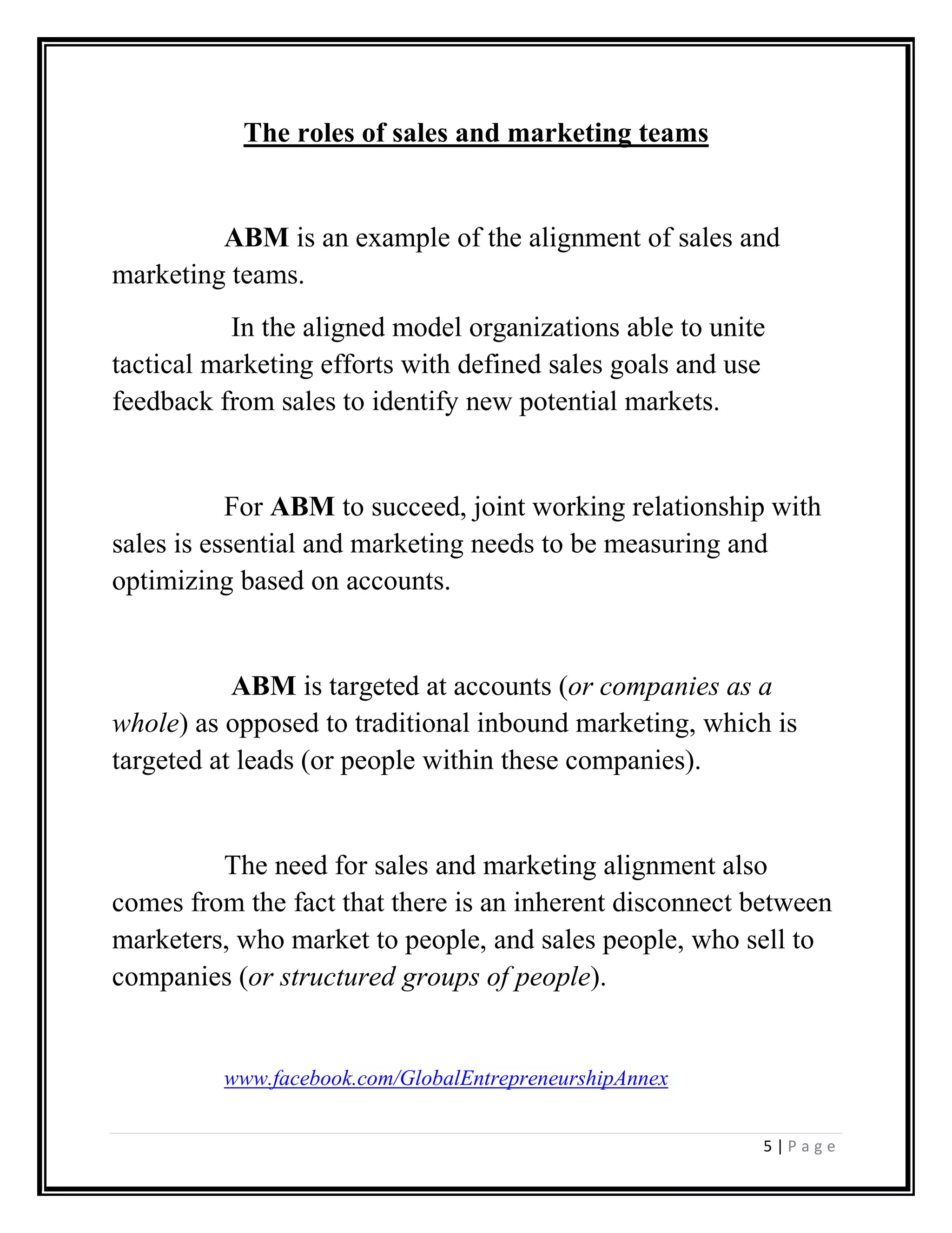 5 | P a g e
The roles of sales and marketing teams
ABM is an example of the alignment of sales and
marketing teams.
In the aligned model organizations able to unite
tactical marketing efforts with defined sales goals and use
feedback from sales to identify new potential markets.
For ABM to succeed, joint working relationship with
sales is essential and marketing needs to be measuring and
optimizing based on accounts.
ABM is targeted at accounts (or companies as a
whole) as opposed to traditional inbound marketing, which is
targeted at leads (or people within these companies).
The need for sales and marketing alignment also
comes from the fact that there is an inherent disconnect between
marketers, who market to people, and sales people, who sell to
companies (or structured groups of people).
www.facebook.com/GlobalEntrepreneurshipAnnex
 