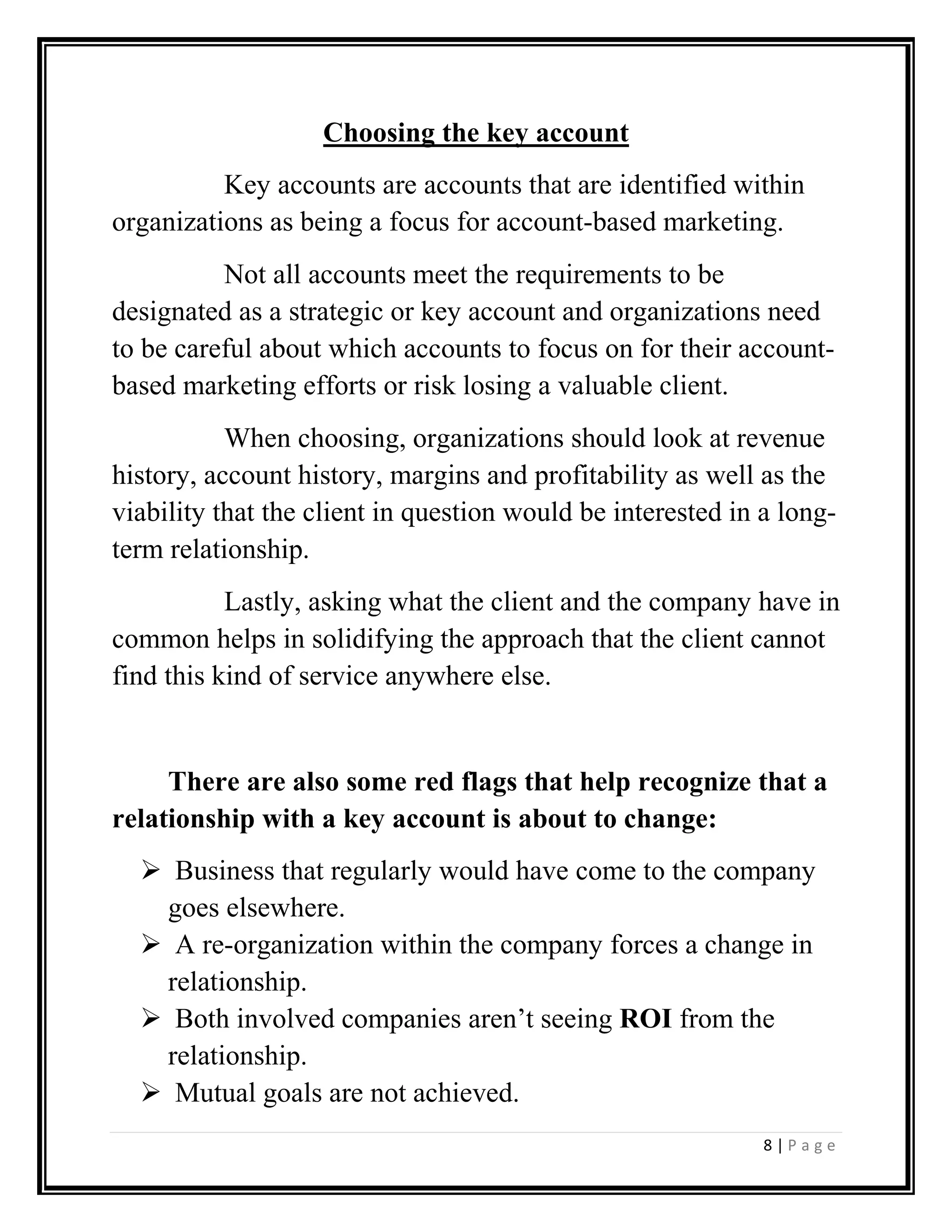8 | P a g e
Choosing the key account
Key accounts are accounts that are identified within
organizations as being a focus for account-based marketing.
Not all accounts meet the requirements to be
designated as a strategic or key account and organizations need
to be careful about which accounts to focus on for their account-
based marketing efforts or risk losing a valuable client.
When choosing, organizations should look at revenue
history, account history, margins and profitability as well as the
viability that the client in question would be interested in a long-
term relationship.
Lastly, asking what the client and the company have in
common helps in solidifying the approach that the client cannot
find this kind of service anywhere else.
There are also some red flags that help recognize that a
relationship with a key account is about to change:
Business that regularly would have come to the company
goes elsewhere.
A re-organization within the company forces a change in
relationship.
Both involved companies aren’t seeing ROI from the
relationship.
Mutual goals are not achieved.
 